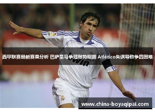 西甲联赛最新赛果分析 巴萨皇马争冠形势明朗 Atlético失误导致争四困难